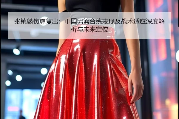 张镇麟伤愈复出：中国男篮合练表现及战术适应深度解析与未来定位
