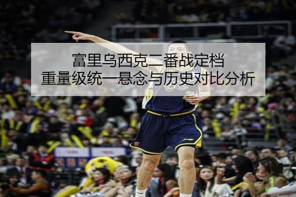 富里乌西克二番战定档 重量级统一悬念与历史对比分析